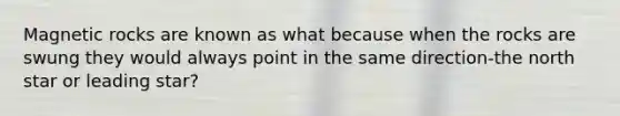 Magnetic rocks are known as what because when the rocks are swung they would always point in the same direction-the north star or leading star?