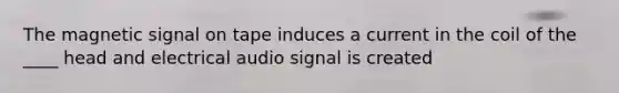 The magnetic signal on tape induces a current in the coil of the ____ head and electrical audio signal is created