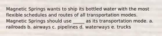 Magnetic Springs wants to ship its bottled water with the most flexible schedules and routes of all transportation modes. Magnetic Springs should use _____ as its transportation mode. a. railroads b. airways c. pipelines d. waterways e. trucks