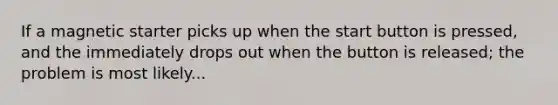 If a magnetic starter picks up when the start button is pressed, and the immediately drops out when the button is released; the problem is most likely...