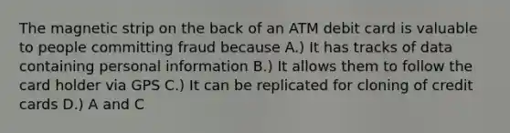 The magnetic strip on the back of an ATM debit card is valuable to people committing fraud because A.) It has tracks of data containing personal information B.) It allows them to follow the card holder via GPS C.) It can be replicated for cloning of credit cards D.) A and C