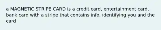 a MAGNETIC STRIPE CARD is a credit card, entertainment card, bank card with a stripe that contains info. identifying you and the card