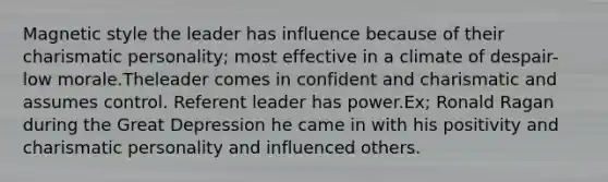 Magnetic style the leader has influence because of their charismatic personality; most effective in a climate of despair- low morale.Theleader comes in confident and charismatic and assumes control. Referent leader has power.Ex; Ronald Ragan during the Great Depression he came in with his positivity and charismatic personality and influenced others.