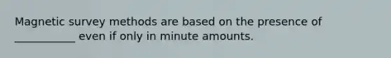 Magnetic survey methods are based on the presence of ___________ even if only in minute amounts.