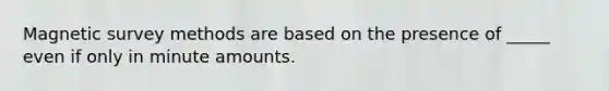 Magnetic survey methods are based on the presence of _____ even if only in minute amounts.