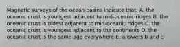 Magnetic surveys of the ocean basins indicate that: A. the oceanic crust is youngest adjacent to mid-oceanic ridges B. the oceanic crust is oldest adjacent to mid-oceanic ridges C. the oceanic crust is youngest adjacent to the continents D. the oceanic crust is the same age everywhere E. answers b and c