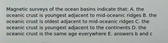 Magnetic surveys of the ocean basins indicate that: A. the oceanic crust is youngest adjacent to mid-oceanic ridges B. the oceanic crust is oldest adjacent to mid-oceanic ridges C. the oceanic crust is youngest adjacent to the continents D. the oceanic crust is the same age everywhere E. answers b and c