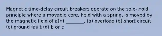 Magnetic time-delay circuit breakers operate on the sole- noid principle where a movable core, held with a spring, is moved by the magnetic field of a(n) ________. (a) overload (b) short circuit (c) ground fault (d) b or c