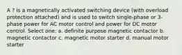 A ? is a magnetically activated switching device (with overload protection attached) and is used to switch single-phase or 3-phase power for AC motor control and power for DC motor control. Select one: a. definite purpose magnetic contactor b. magnetic contactor c. magnetic motor starter d. manual motor starter