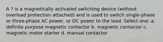 A ? is a magnetically activated switching device (without overload protection attached) and is used to switch single-phase or three-phase AC power, or DC power to the load. Select one: a. definite purpose magnetic contactor b. magnetic contactor c. magnetic motor starter d. manual contactor