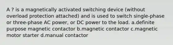 A ? is a magnetically activated switching device (without overload protection attached) and is used to switch single-phase or three-phase AC power, or DC power to the load. a.definite purpose magnetic contactor b.magnetic contactor c.magnetic motor starter d.manual contactor