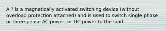 A ? is a magnetically activated switching device (without overload protection attached) and is used to switch single-phase or three-phase AC power, or DC power to the load.