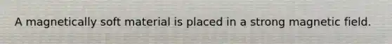 A magnetically soft material is placed in a strong magnetic field.