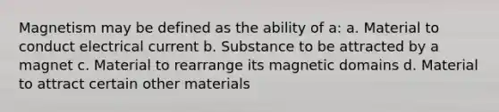 Magnetism may be defined as the ability of a: a. Material to conduct electrical current b. Substance to be attracted by a magnet c. Material to rearrange its magnetic domains d. Material to attract certain other materials