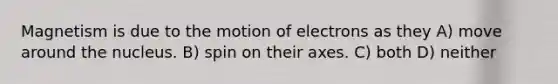 Magnetism is due to the motion of electrons as they A) move around the nucleus. B) spin on their axes. C) both D) neither