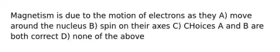 Magnetism is due to the motion of electrons as they A) move around the nucleus B) spin on their axes C) CHoices A and B are both correct D) none of the above