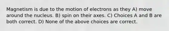 Magnetism is due to the motion of electrons as they A) move around the nucleus. B) spin on their axes. C) Choices A and B are both correct. D) None of the above choices are correct.