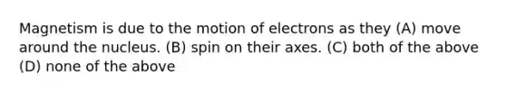 Magnetism is due to the motion of electrons as they (A) move around the nucleus. (B) spin on their axes. (C) both of the above (D) none of the above