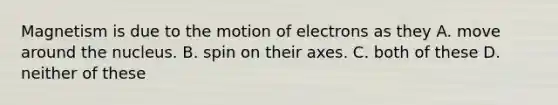 Magnetism is due to the motion of electrons as they A. move around the nucleus. B. spin on their axes. C. both of these D. neither of these