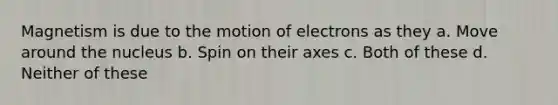 Magnetism is due to the motion of electrons as they a. Move around the nucleus b. Spin on their axes c. Both of these d. Neither of these