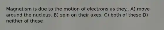 Magnetism is due to the motion of electrons as they.. A) move around the nucleus. B) spin on their axes. C) both of these D) neither of these