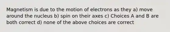 Magnetism is due to the motion of electrons as they a) move around the nucleus b) spin on their axes c) Choices A and B are both correct d) none of the above choices are correct