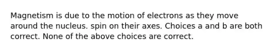 Magnetism is due to the motion of electrons as they move around the nucleus. spin on their axes. Choices a and b are both correct. None of the above choices are correct.