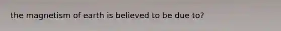 the magnetism of earth is believed to be due to?