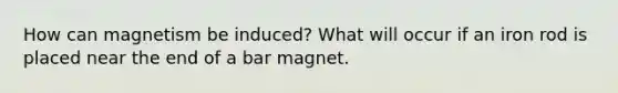 How can magnetism be induced? What will occur if an iron rod is placed near the end of a bar magnet.