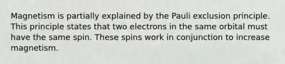 Magnetism is partially explained by the Pauli exclusion principle. This principle states that two electrons in the same orbital must have the same spin. These spins work in conjunction to increase magnetism.