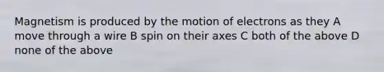 Magnetism is produced by the motion of electrons as they A move through a wire B spin on their axes C both of the above D none of the above