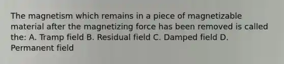 The magnetism which remains in a piece of magnetizable material after the magnetizing force has been removed is called the: A. Tramp field B. Residual field C. Damped field D. Permanent field