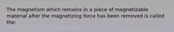 The magnetism which remains in a piece of magnetizable material after the magnetizing force has been removed is called the: