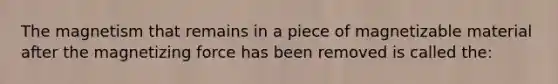 The magnetism that remains in a piece of magnetizable material after the magnetizing force has been removed is called the: