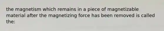 the magnetism which remains in a piece of magnetizable material after the magnetizing force has been removed is called the: