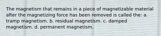 The magnetism that remains in a piece of magnetizable material after the magnetizing force has been removed is called the: a. tramp magnetism. b. residual magnetism. c. damped magnetism. d. permanent magnetism.