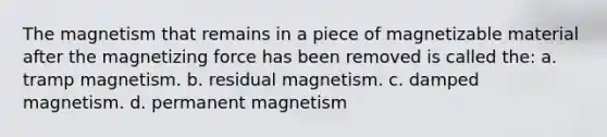 The magnetism that remains in a piece of magnetizable material after the magnetizing force has been removed is called the: a. tramp magnetism. b. residual magnetism. c. damped magnetism. d. permanent magnetism