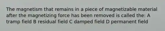 The magnetism that remains in a piece of magnetizable material after the magnetizing force has been removed is called the: A tramp field B residual field C damped field D permanent field