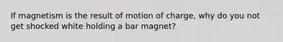 If magnetism is the result of motion of charge, why do you not get shocked white holding a bar magnet?