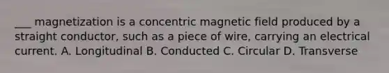 ___ magnetization is a concentric magnetic field produced by a straight conductor, such as a piece of wire, carrying an electrical current. A. Longitudinal B. Conducted C. Circular D. Transverse