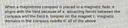 When a magnetized compass is placed in a magnetic field, it aligns with the field because of a. attracting forces between the compass and the field b. torques on the magnet c. magnetic domains in the compass needle d. all of the above