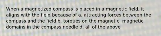 When a magnetized compass is placed in a magnetic field, it aligns with the field because of a. attracting forces between the compass and the field b. torques on the magnet c. magnetic domains in the compass needle d. all of the above