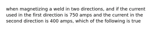 when magnetizing a weld in two directions, and if the current used in the first direction is 750 amps and the current in the second direction is 400 amps, which of the following is true