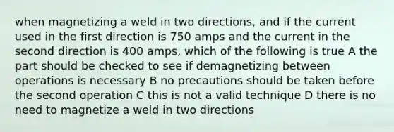 when magnetizing a weld in two directions, and if the current used in the first direction is 750 amps and the current in the second direction is 400 amps, which of the following is true A the part should be checked to see if demagnetizing between operations is necessary B no precautions should be taken before the second operation C this is not a valid technique D there is no need to magnetize a weld in two directions