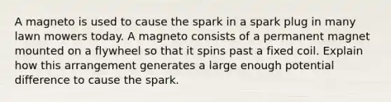 A magneto is used to cause the spark in a spark plug in many lawn mowers today. A magneto consists of a permanent magnet mounted on a flywheel so that it spins past a fixed coil. Explain how this arrangement generates a large enough potential difference to cause the spark.