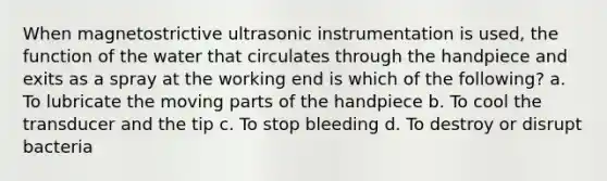 When magnetostrictive ultrasonic instrumentation is used, the function of the water that circulates through the handpiece and exits as a spray at the working end is which of the following? a. To lubricate the moving parts of the handpiece b. To cool the transducer and the tip c. To stop bleeding d. To destroy or disrupt bacteria