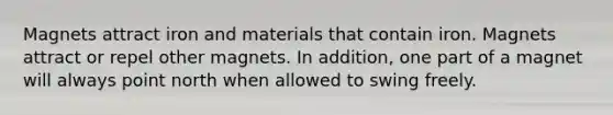 Magnets attract iron and materials that contain iron. Magnets attract or repel other magnets. In addition, one part of a magnet will always point north when allowed to swing freely.