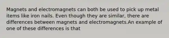 Magnets and electromagnets can both be used to pick up metal items like iron nails. Even though they are similar, there are differences between magnets and electromagnets.An example of one of these differences is that