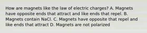 How are magnets like the law of electric charges? A. Magnets have opposite ends that attract and like ends that repel. B. Magnets contain NaCl. C. Magnets have opposite that repel and like ends that attract D. Magnets are not polarized