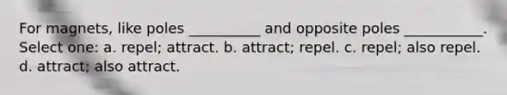 For magnets, like poles __________ and opposite poles ___________. Select one: a. repel; attract. b. attract; repel. c. repel; also repel. d. attract; also attract.